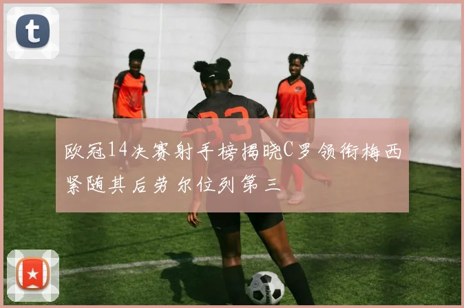 欧冠14决赛射手榜揭晓C罗领衔梅西紧随其后劳尔位列第三