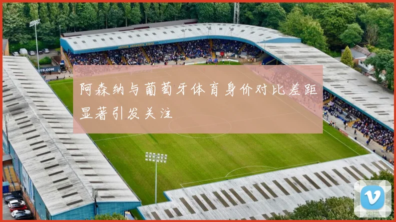 阿森纳与葡萄牙体育身价对比差距显著引发关注