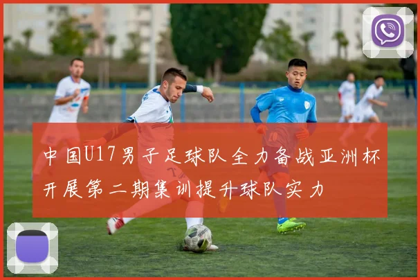 中国U17男子足球队全力备战亚洲杯开展第二期集训提升球队实力
