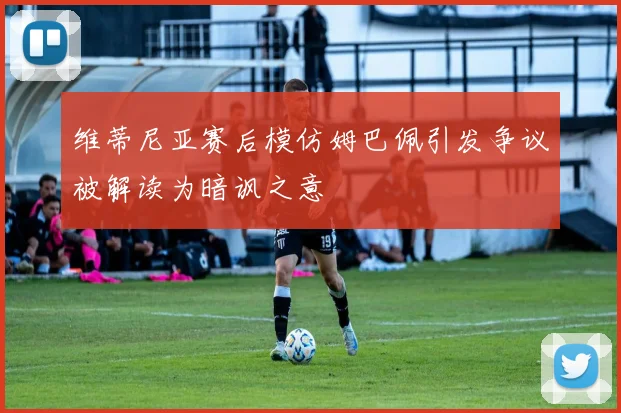 维蒂尼亚赛后模仿姆巴佩引发争议被解读为暗讽之意