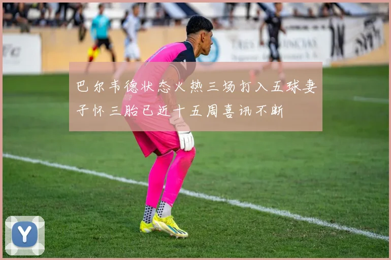 巴尔韦德状态火热三场打入五球妻子怀三胎已近十五周喜讯不断