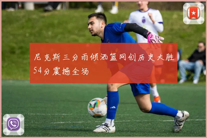 尼克斯三分雨倾洒篮网创历史大胜54分震撼全场