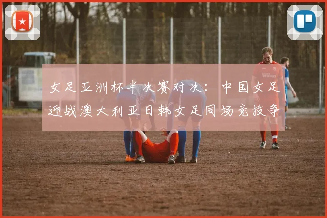 女足亚洲杯半决赛对决：中国女足迎战澳大利亚日韩女足同场竞技争夺决赛名额