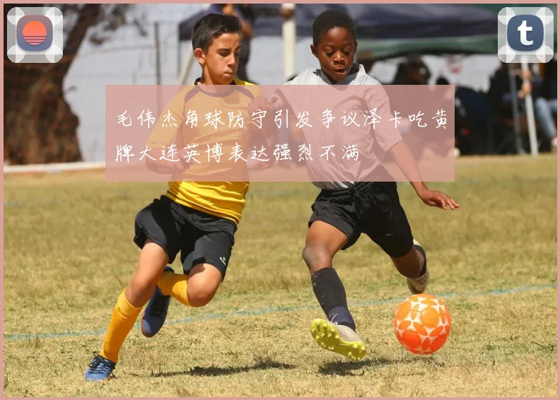 毛伟杰角球防守引发争议泽卡吃黄牌大连英博表达强烈不满