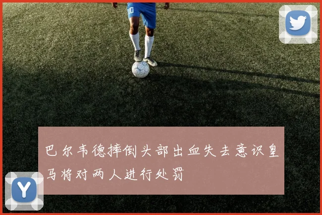 巴尔韦德摔倒头部出血失去意识皇马将对两人进行处罚