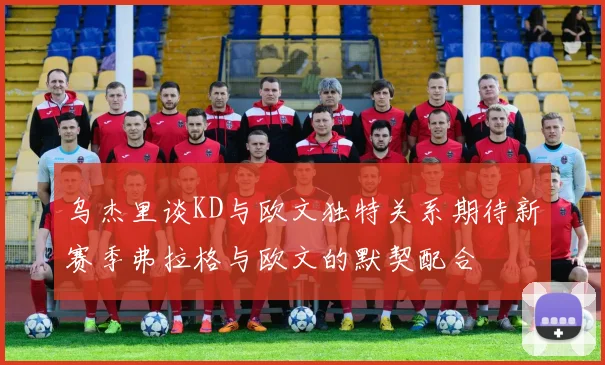 乌杰里谈KD与欧文独特关系期待新赛季弗拉格与欧文的默契配合