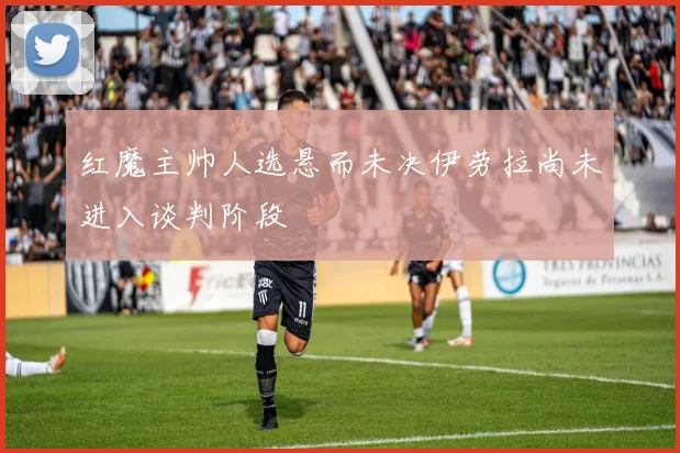 红魔主帅人选悬而未决伊劳拉尚未进入谈判阶段