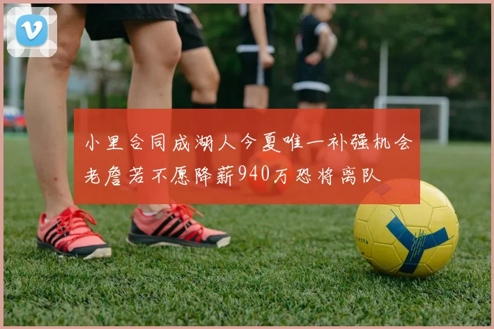 小里合同成湖人今夏唯一补强机会老詹若不愿降薪940万恐将离队