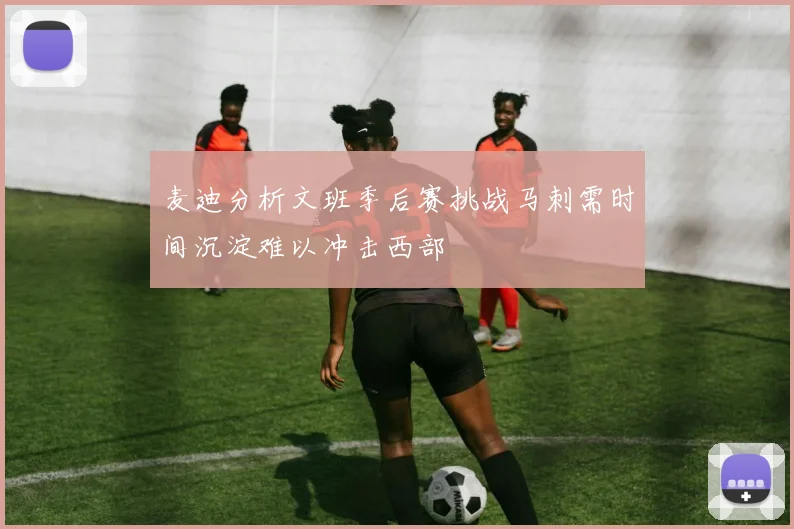 麦迪分析文班季后赛挑战马刺需时间沉淀难以冲击西部