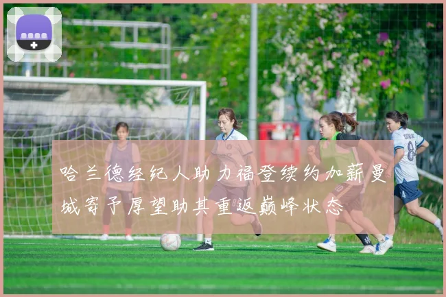 哈兰德经纪人助力福登续约加薪曼城寄予厚望助其重返巅峰状态