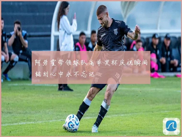 阿劳霍带领球队高举奖杯庆祝瞬间铭刻心中永不忘记