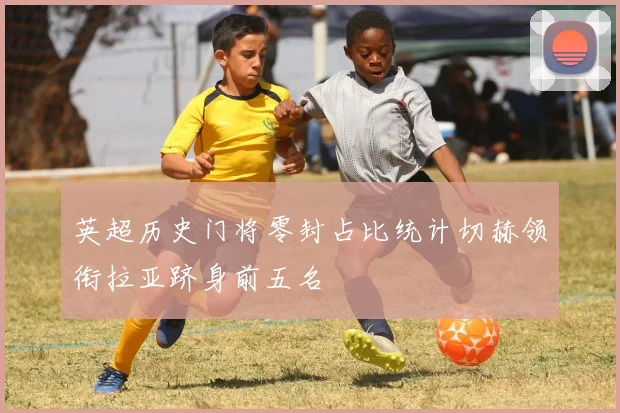 英超历史门将零封占比统计切赫领衔拉亚跻身前五名