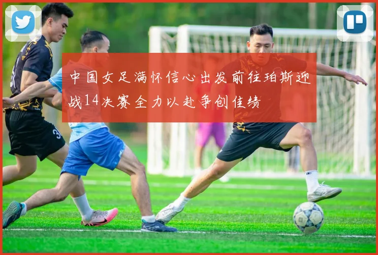中国女足满怀信心出发前往珀斯迎战14决赛全力以赴争创佳绩