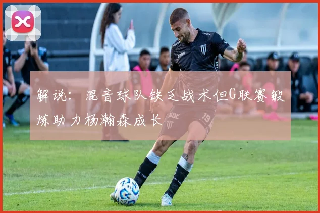 解说：混音球队缺乏战术但G联赛锻炼助力杨瀚森成长