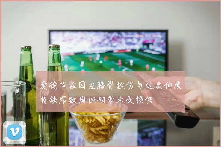 爱德华兹因左膝骨挫伤与过度伸展将缺席数周但韧带未受损伤