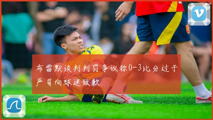 布雷默谈判判罚争议称0-3比分过于严苛向球迷致歉