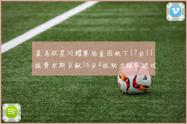 菜鸟双星闪耀赛场奎因砍下17分11板费尔斯贡献16分4板助力球队进攻