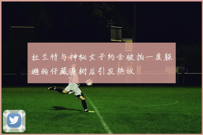 杜兰特与神秘女子约会被拍一度躲避狗仔藏身树后引发热议