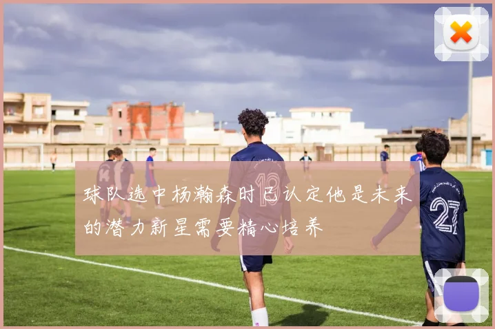 球队选中杨瀚森时已认定他是未来的潜力新星需要精心培养