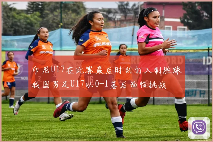 印尼U17在比赛最后时刻打入制胜球我国男足U17以0-1落后面临挑战