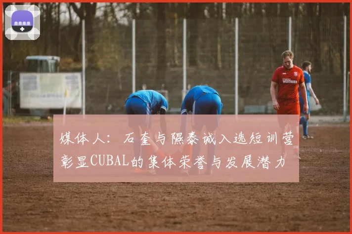 媒体人：石奎与隰泰诚入选短训营彰显CUBAL的集体荣誉与发展潜力
