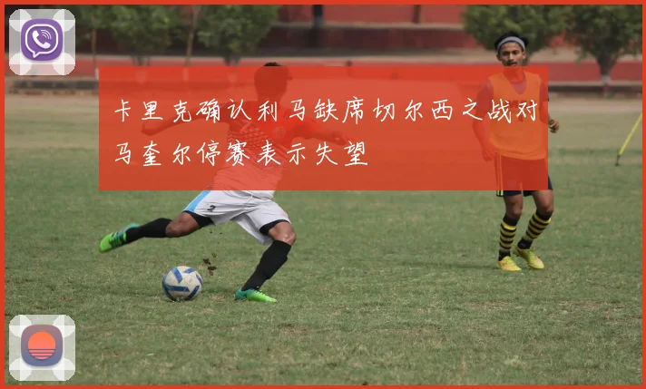 卡里克确认利马缺席切尔西之战对马奎尔停赛表示失望