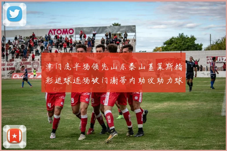 津门虎半场领先山东泰山基莱斯精彩进球连场破门谢蒂内助攻助力球队
