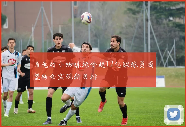 马竞对小蜘蛛标价超12亿欧球员渴望转会实现新目标