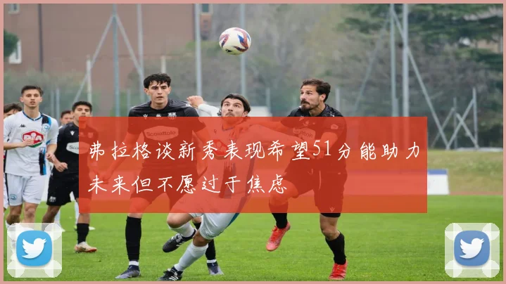 弗拉格谈新秀表现希望51分能助力未来但不愿过于焦虑