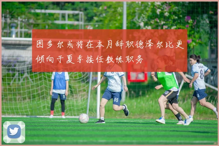 图多尔或将在本月辞职德泽尔比更倾向于夏季接任教练职务
