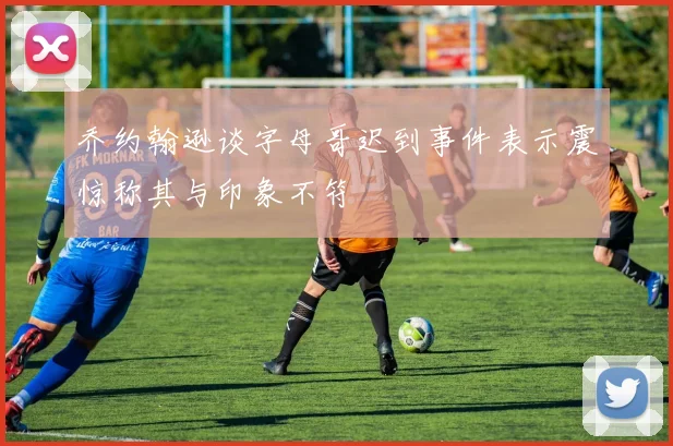乔约翰逊谈字母哥迟到事件表示震惊称其与印象不符